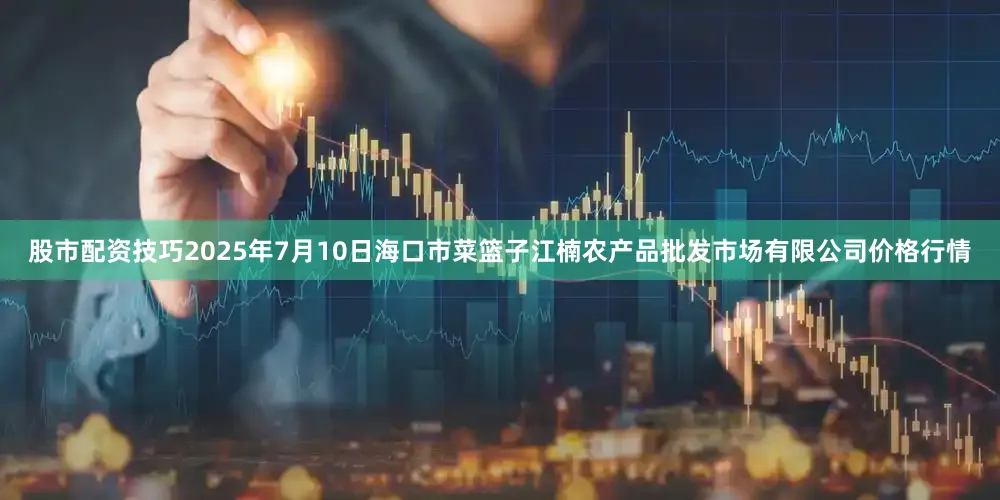 股市配资技巧2025年7月10日海口市菜篮子江楠农产品批发市场有限公司价格行情