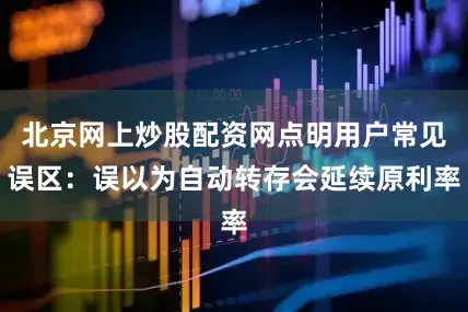 北京网上炒股配资网点明用户常见误区：误以为自动转存会延续原利率