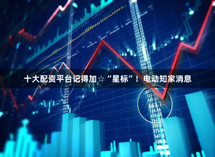 十大配资平台记得加☆“星标”！电动知家消息