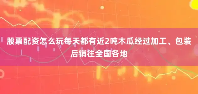 股票配资怎么玩每天都有近2吨木瓜经过加工、包装后销往全国各地