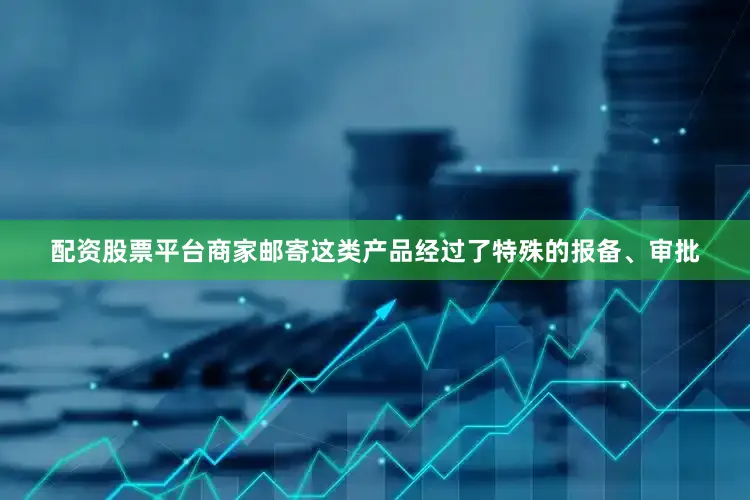 配资股票平台商家邮寄这类产品经过了特殊的报备、审批