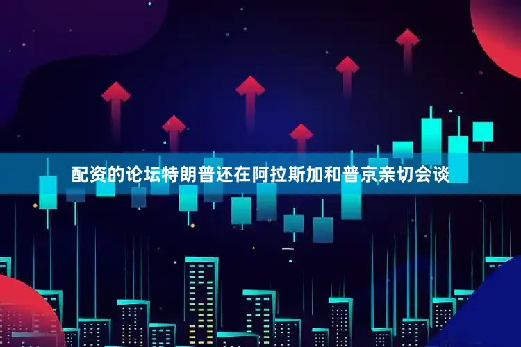 配资的论坛特朗普还在阿拉斯加和普京亲切会谈