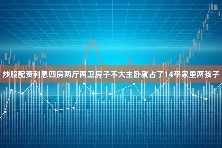 炒股配资利息四房两厅两卫房子不大主卧就占了14平家里两孩子