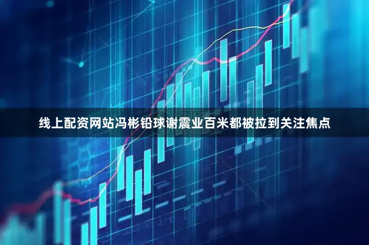 线上配资网站冯彬铅球谢震业百米都被拉到关注焦点
