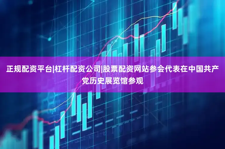 正规配资平台|杠杆配资公司|股票配资网站参会代表在中国共产党历史展览馆参观